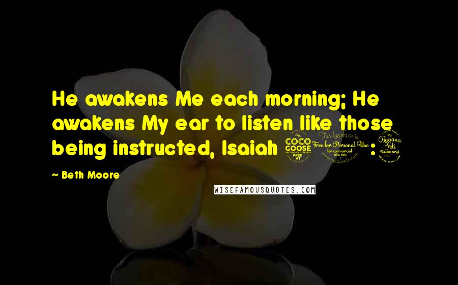 Beth Moore Quotes: He awakens Me each morning; He awakens My ear to listen like those being instructed, Isaiah 50:4