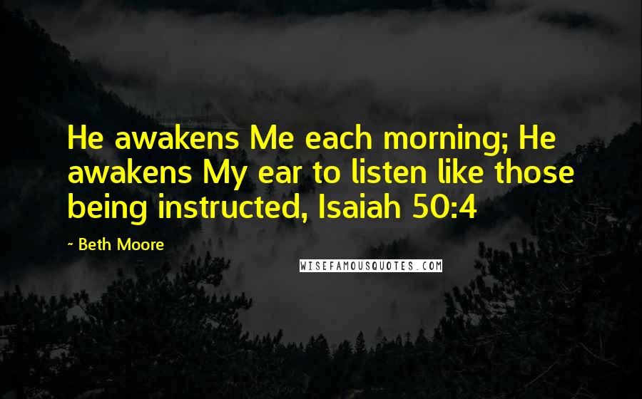 Beth Moore Quotes: He awakens Me each morning; He awakens My ear to listen like those being instructed, Isaiah 50:4
