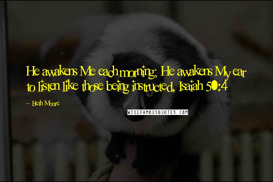 Beth Moore Quotes: He awakens Me each morning; He awakens My ear to listen like those being instructed, Isaiah 50:4