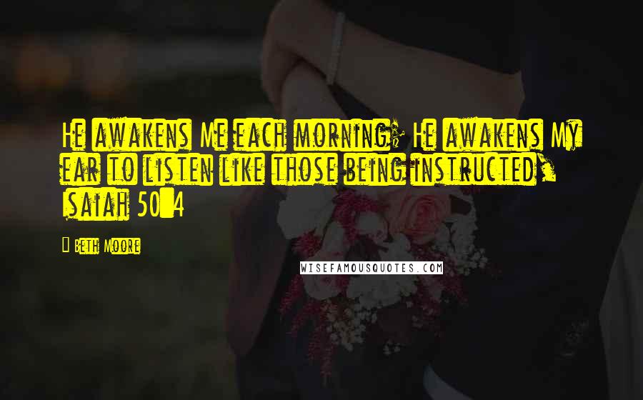 Beth Moore Quotes: He awakens Me each morning; He awakens My ear to listen like those being instructed, Isaiah 50:4