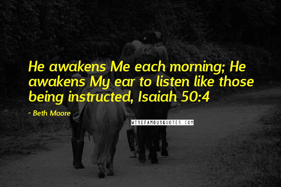 Beth Moore Quotes: He awakens Me each morning; He awakens My ear to listen like those being instructed, Isaiah 50:4