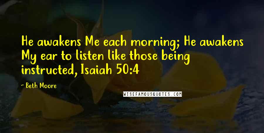 Beth Moore Quotes: He awakens Me each morning; He awakens My ear to listen like those being instructed, Isaiah 50:4