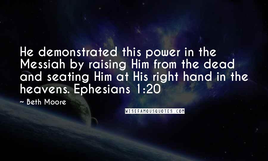 Beth Moore Quotes: He demonstrated this power in the Messiah by raising Him from the dead and seating Him at His right hand in the heavens. Ephesians 1:20