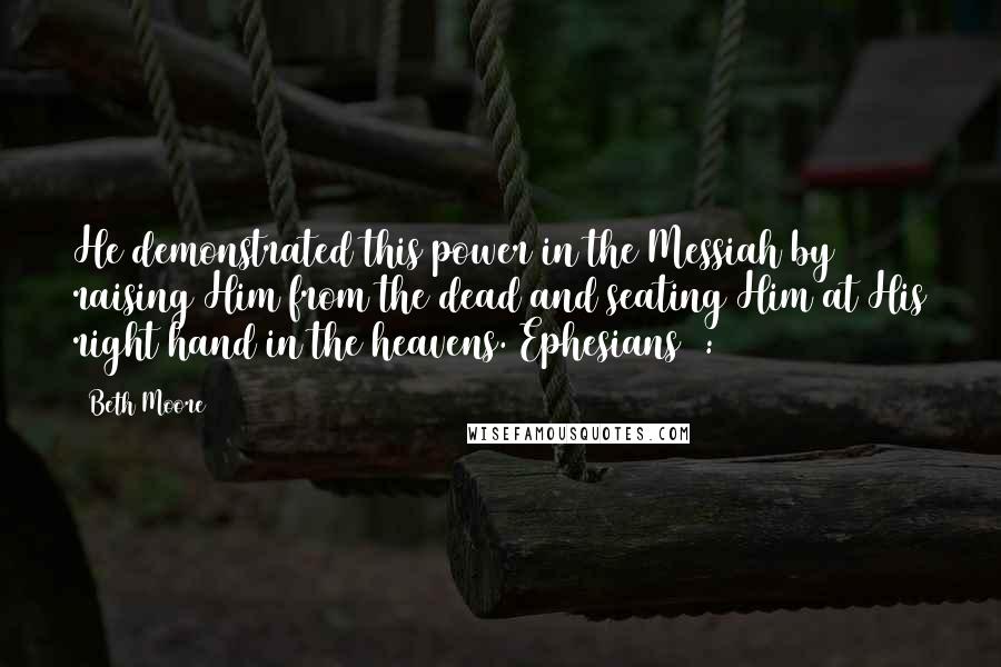 Beth Moore Quotes: He demonstrated this power in the Messiah by raising Him from the dead and seating Him at His right hand in the heavens. Ephesians 1:20