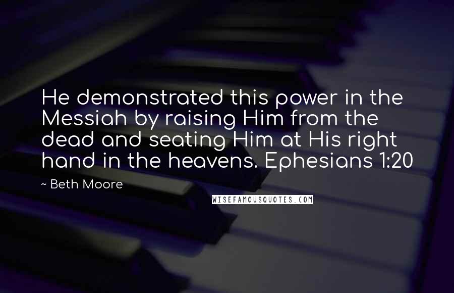 Beth Moore Quotes: He demonstrated this power in the Messiah by raising Him from the dead and seating Him at His right hand in the heavens. Ephesians 1:20