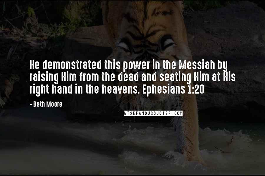 Beth Moore Quotes: He demonstrated this power in the Messiah by raising Him from the dead and seating Him at His right hand in the heavens. Ephesians 1:20