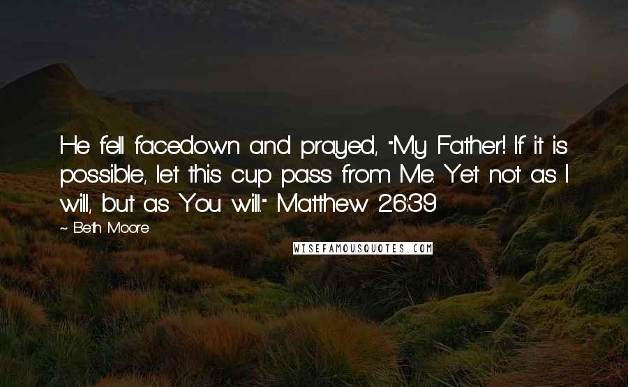 Beth Moore Quotes: He fell facedown and prayed, "My Father! If it is possible, let this cup pass from Me. Yet not as I will, but as You will." Matthew 26:39