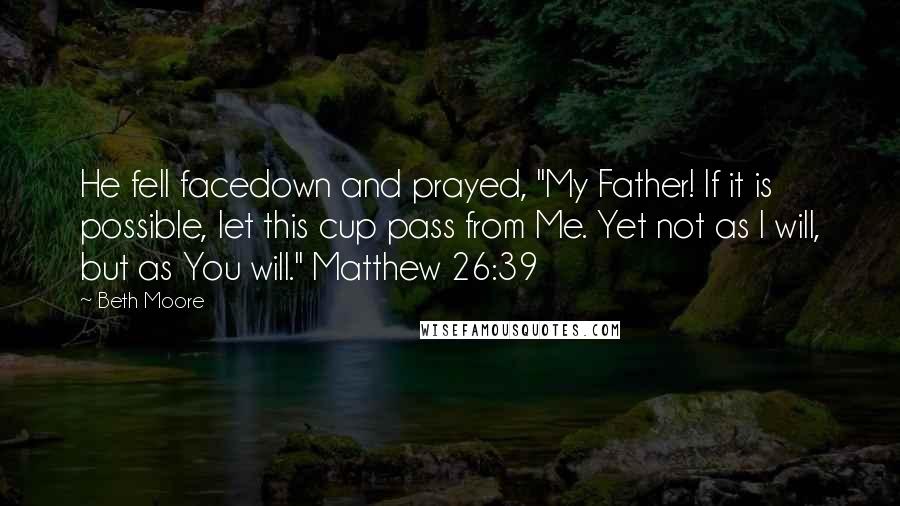 Beth Moore Quotes: He fell facedown and prayed, "My Father! If it is possible, let this cup pass from Me. Yet not as I will, but as You will." Matthew 26:39