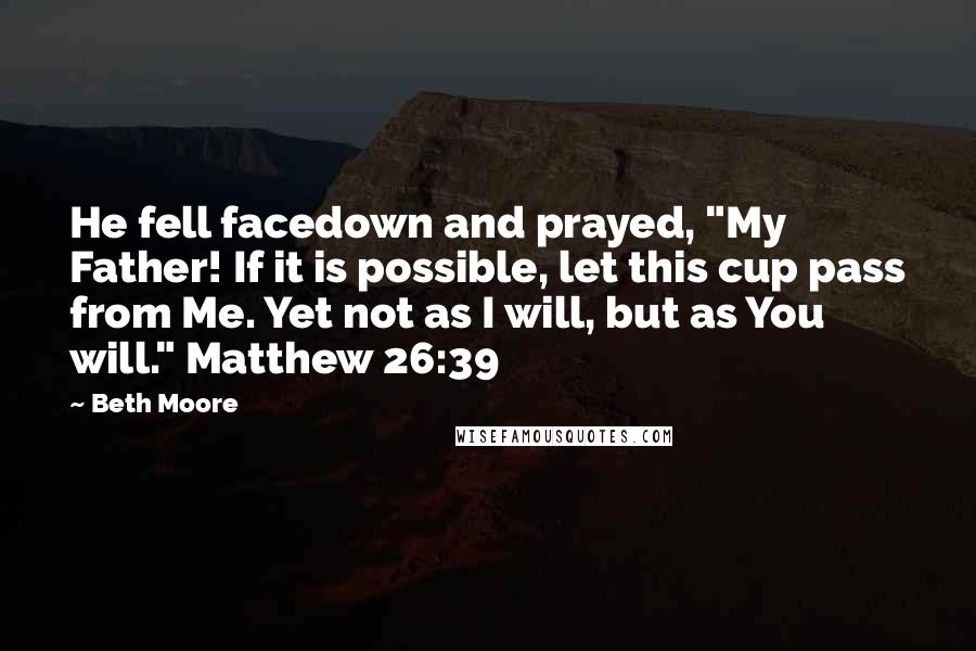 Beth Moore Quotes: He fell facedown and prayed, "My Father! If it is possible, let this cup pass from Me. Yet not as I will, but as You will." Matthew 26:39