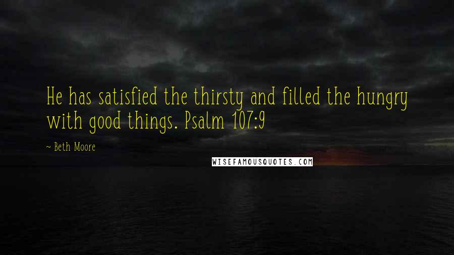 Beth Moore Quotes: He has satisfied the thirsty and filled the hungry with good things. Psalm 107:9