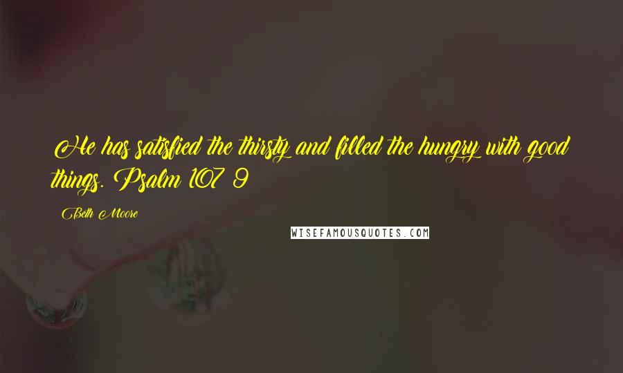 Beth Moore Quotes: He has satisfied the thirsty and filled the hungry with good things. Psalm 107:9