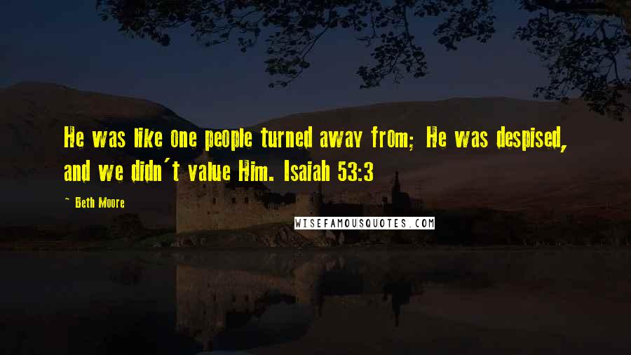 Beth Moore Quotes: He was like one people turned away from; He was despised, and we didn't value Him. Isaiah 53:3