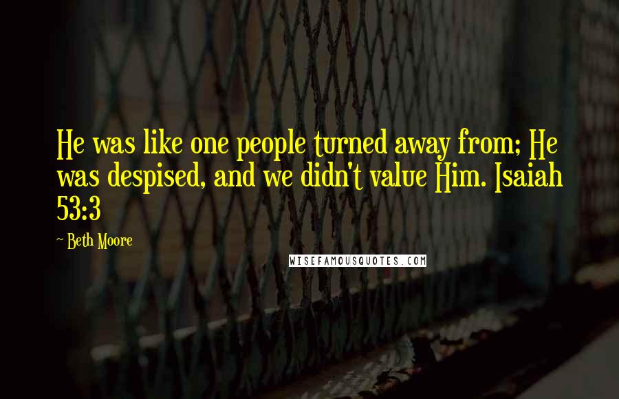 Beth Moore Quotes: He was like one people turned away from; He was despised, and we didn't value Him. Isaiah 53:3