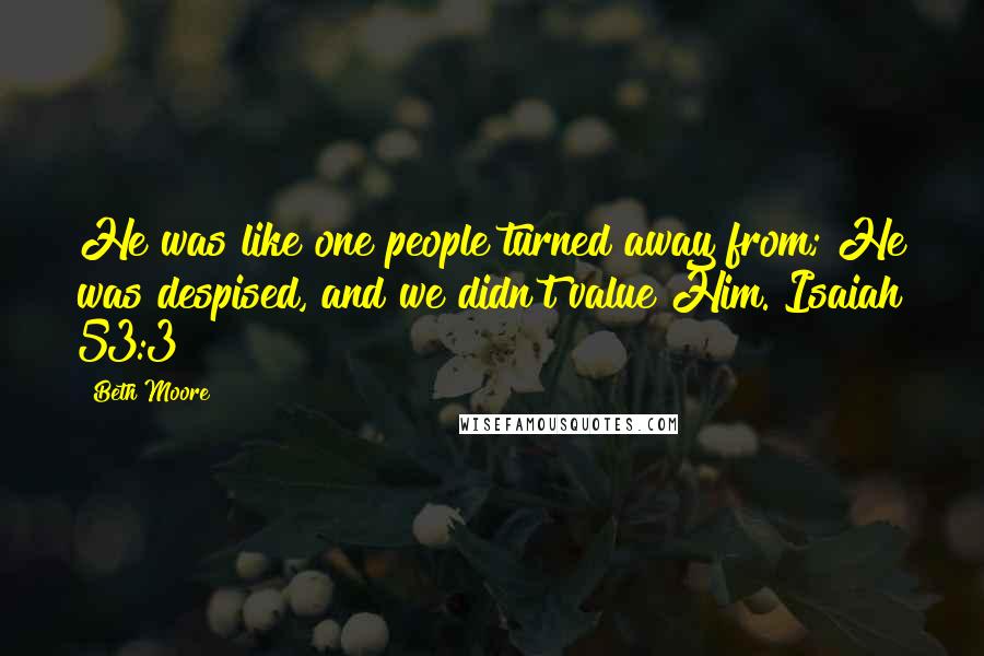 Beth Moore Quotes: He was like one people turned away from; He was despised, and we didn't value Him. Isaiah 53:3