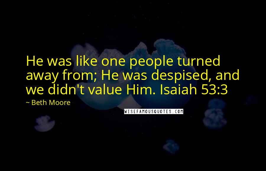 Beth Moore Quotes: He was like one people turned away from; He was despised, and we didn't value Him. Isaiah 53:3