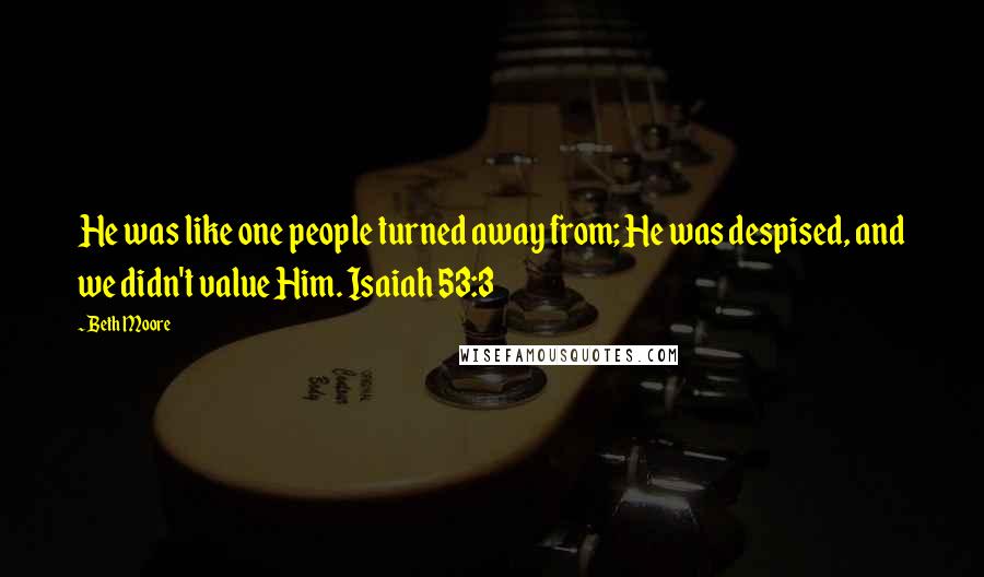 Beth Moore Quotes: He was like one people turned away from; He was despised, and we didn't value Him. Isaiah 53:3