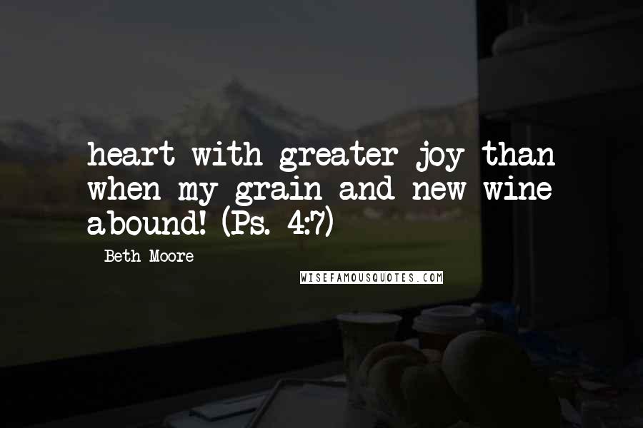 Beth Moore Quotes: heart with greater joy than when my grain and new wine abound! (Ps. 4:7)