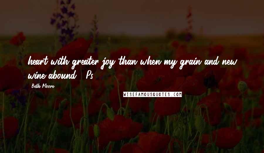 Beth Moore Quotes: heart with greater joy than when my grain and new wine abound! (Ps. 4:7)