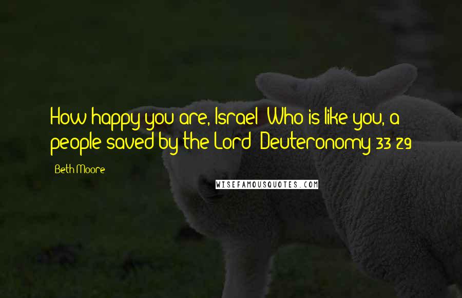 Beth Moore Quotes: How happy you are, Israel! Who is like you, a people saved by the Lord? Deuteronomy 33:29