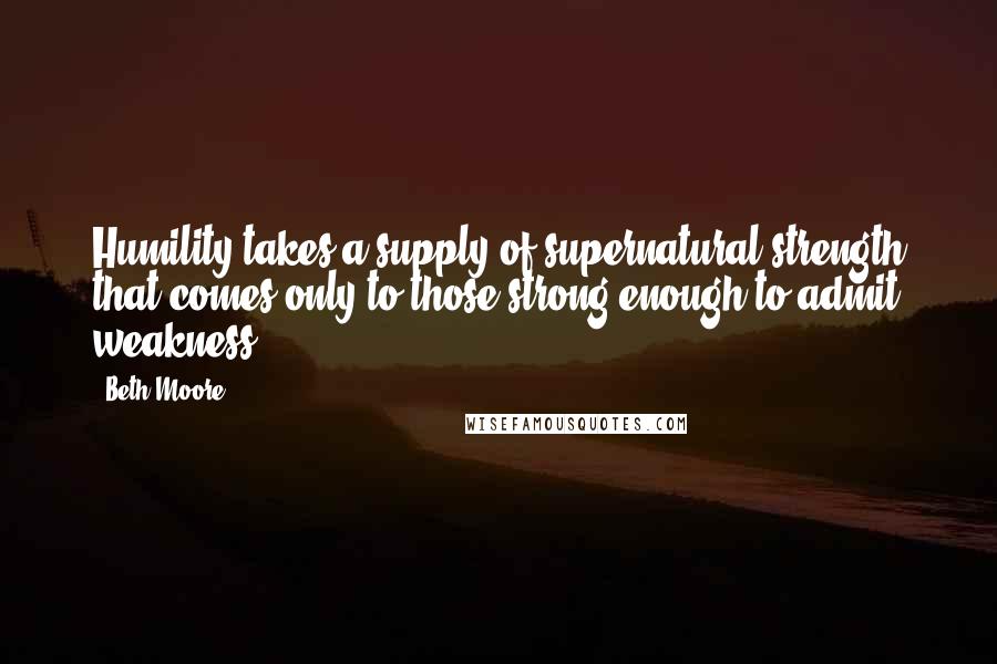 Beth Moore Quotes: Humility takes a supply of supernatural strength that comes only to those strong enough to admit weakness