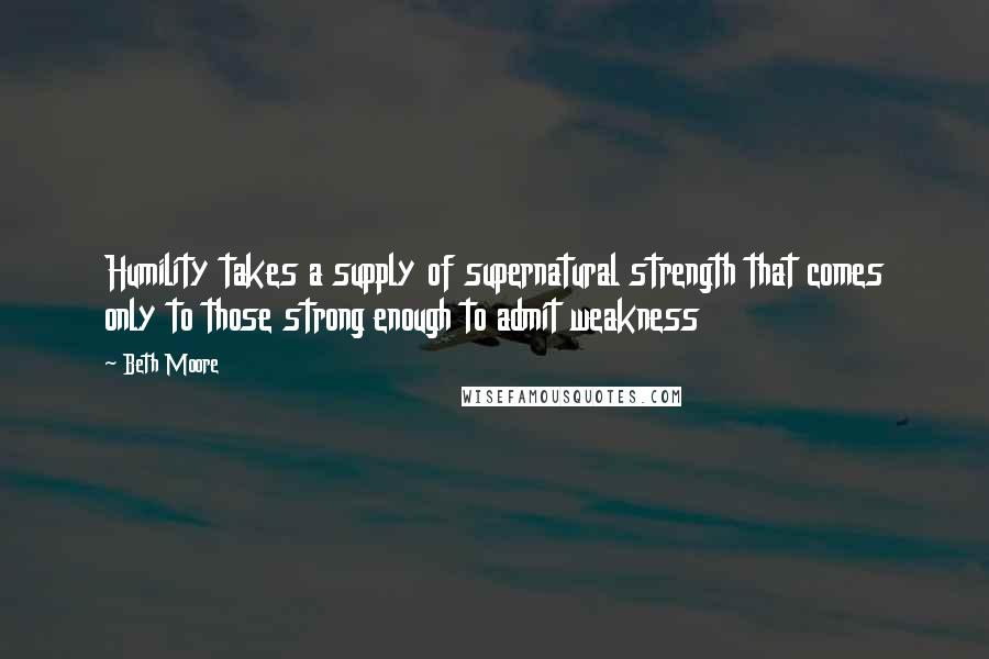 Beth Moore Quotes: Humility takes a supply of supernatural strength that comes only to those strong enough to admit weakness