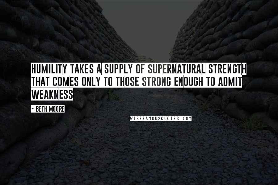 Beth Moore Quotes: Humility takes a supply of supernatural strength that comes only to those strong enough to admit weakness