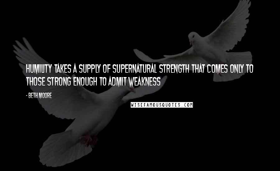 Beth Moore Quotes: Humility takes a supply of supernatural strength that comes only to those strong enough to admit weakness