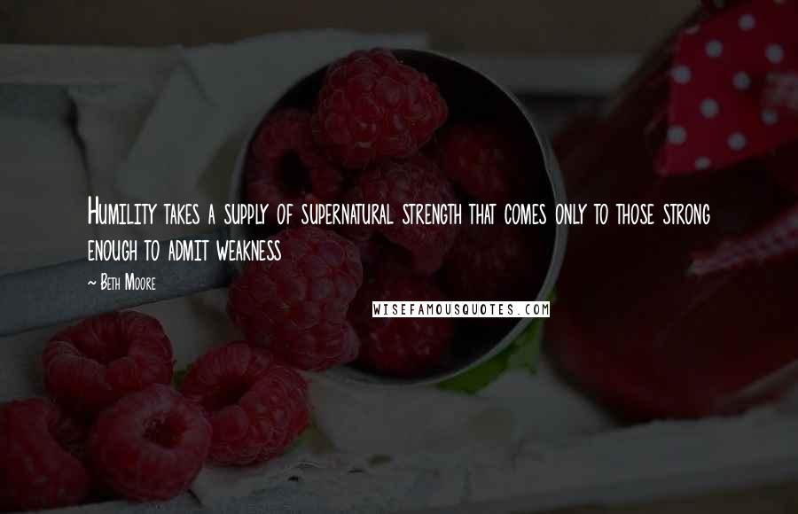 Beth Moore Quotes: Humility takes a supply of supernatural strength that comes only to those strong enough to admit weakness