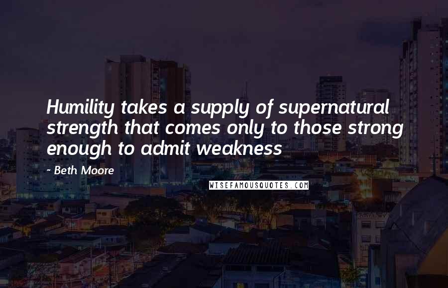 Beth Moore Quotes: Humility takes a supply of supernatural strength that comes only to those strong enough to admit weakness