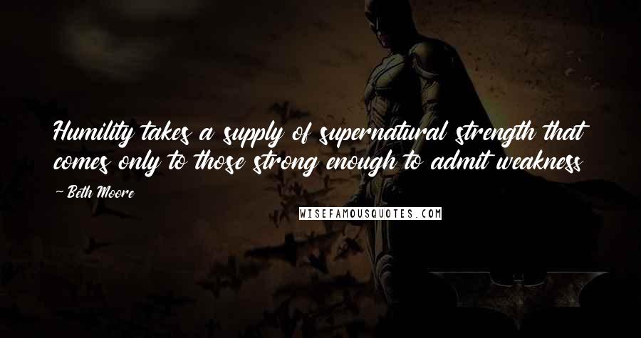 Beth Moore Quotes: Humility takes a supply of supernatural strength that comes only to those strong enough to admit weakness