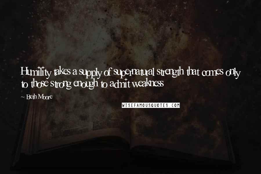 Beth Moore Quotes: Humility takes a supply of supernatural strength that comes only to those strong enough to admit weakness