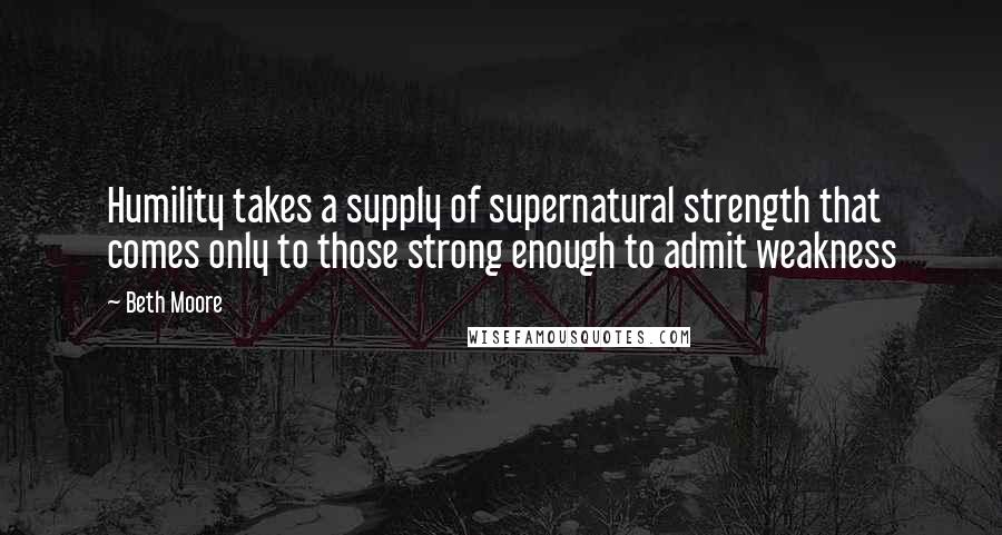 Beth Moore Quotes: Humility takes a supply of supernatural strength that comes only to those strong enough to admit weakness