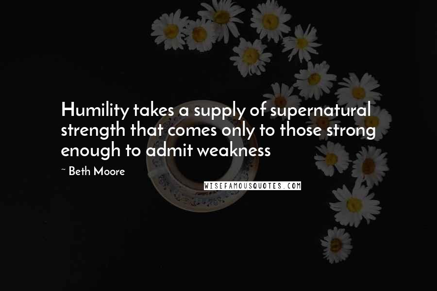 Beth Moore Quotes: Humility takes a supply of supernatural strength that comes only to those strong enough to admit weakness