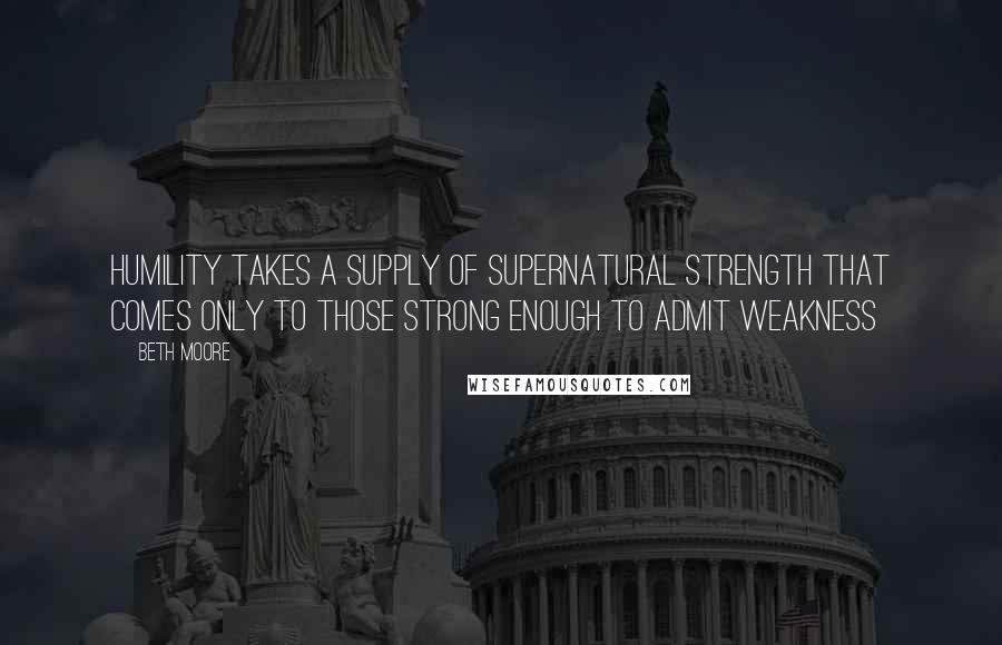 Beth Moore Quotes: Humility takes a supply of supernatural strength that comes only to those strong enough to admit weakness