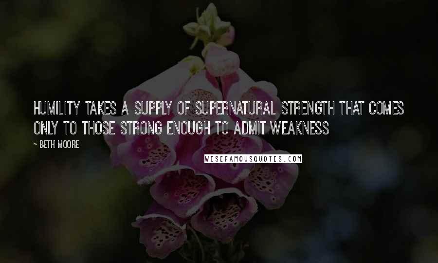 Beth Moore Quotes: Humility takes a supply of supernatural strength that comes only to those strong enough to admit weakness