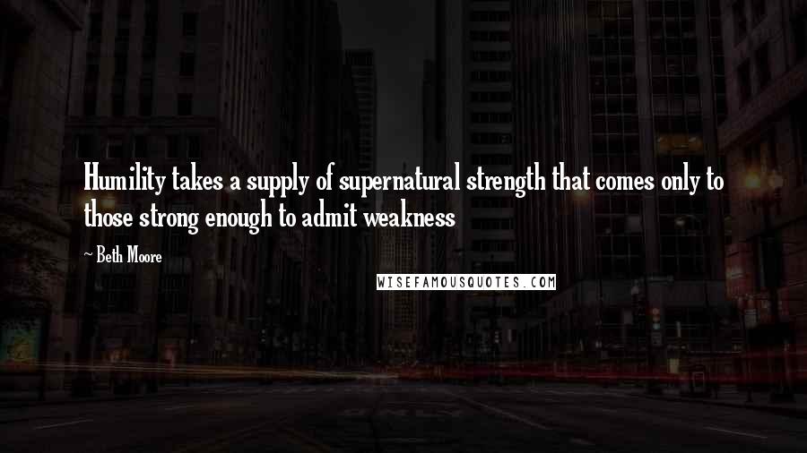 Beth Moore Quotes: Humility takes a supply of supernatural strength that comes only to those strong enough to admit weakness