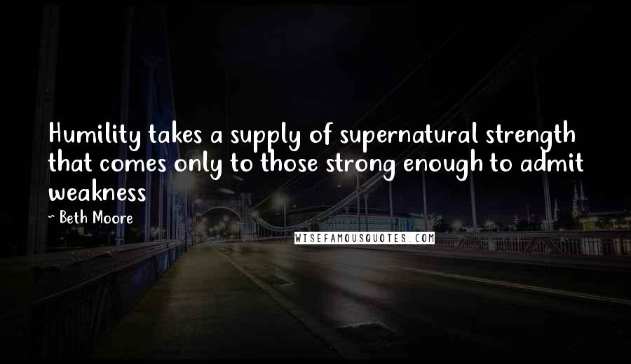 Beth Moore Quotes: Humility takes a supply of supernatural strength that comes only to those strong enough to admit weakness