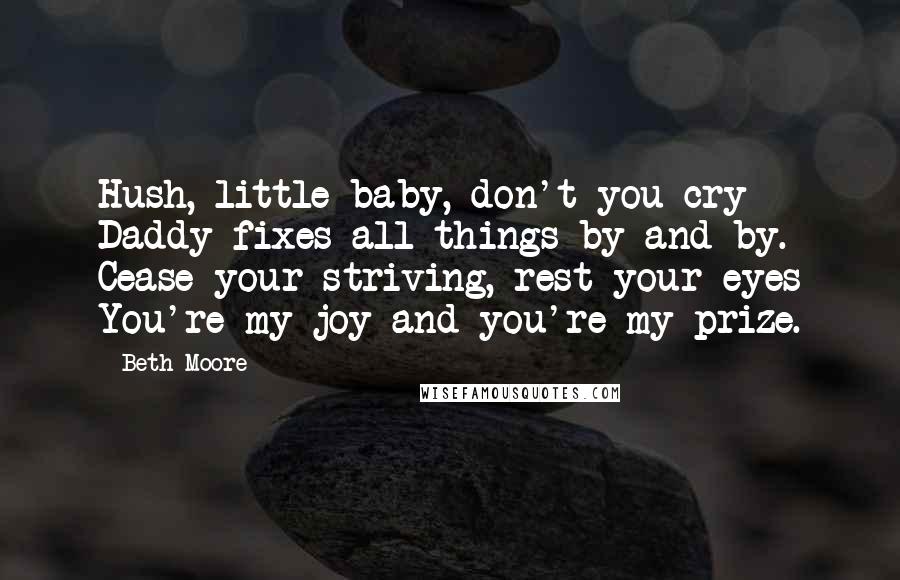 Beth Moore Quotes: Hush, little baby, don't you cry Daddy fixes all things by and by. Cease your striving, rest your eyes You're my joy and you're my prize.