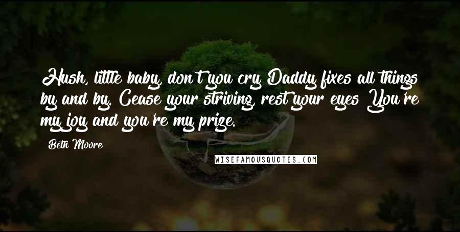 Beth Moore Quotes: Hush, little baby, don't you cry Daddy fixes all things by and by. Cease your striving, rest your eyes You're my joy and you're my prize.