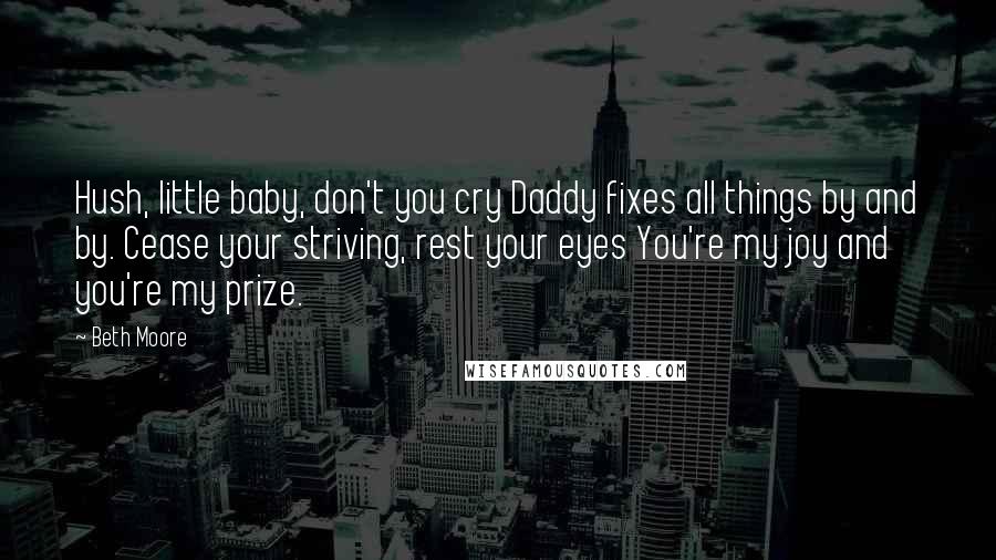 Beth Moore Quotes: Hush, little baby, don't you cry Daddy fixes all things by and by. Cease your striving, rest your eyes You're my joy and you're my prize.