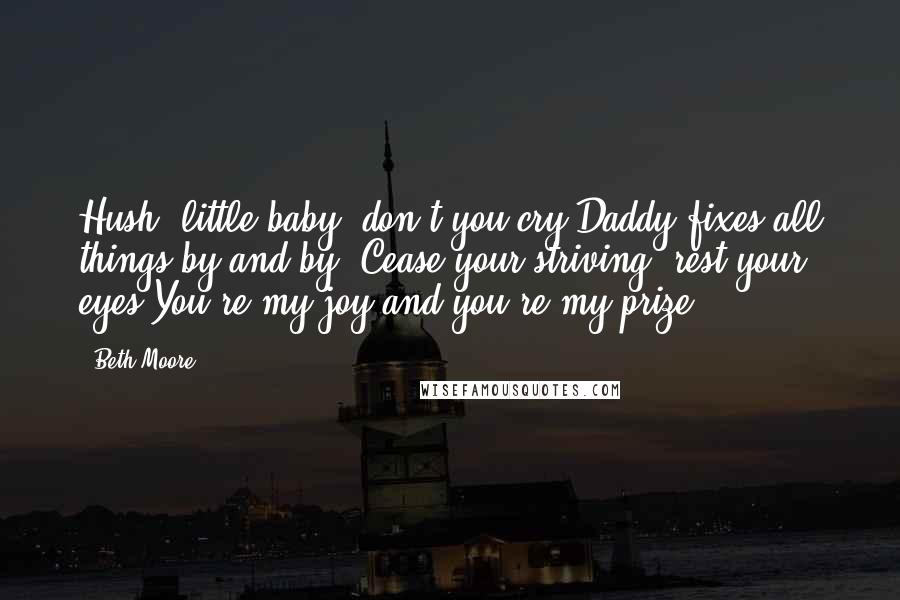 Beth Moore Quotes: Hush, little baby, don't you cry Daddy fixes all things by and by. Cease your striving, rest your eyes You're my joy and you're my prize.