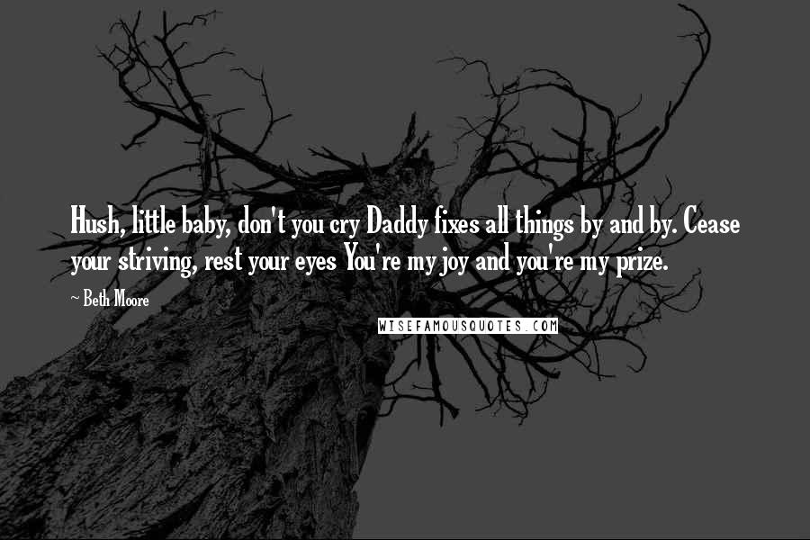 Beth Moore Quotes: Hush, little baby, don't you cry Daddy fixes all things by and by. Cease your striving, rest your eyes You're my joy and you're my prize.