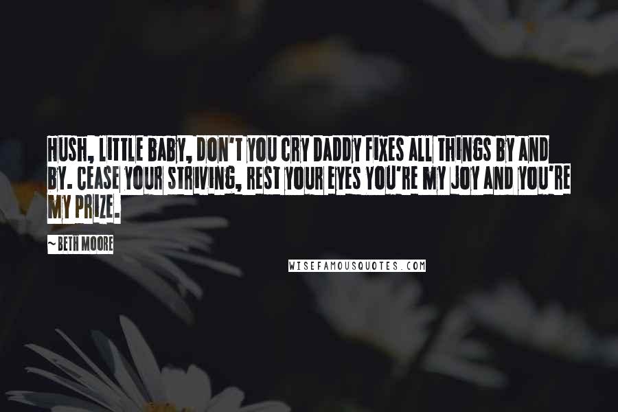 Beth Moore Quotes: Hush, little baby, don't you cry Daddy fixes all things by and by. Cease your striving, rest your eyes You're my joy and you're my prize.