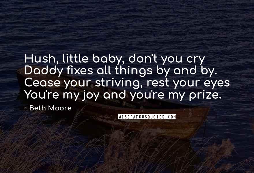 Beth Moore Quotes: Hush, little baby, don't you cry Daddy fixes all things by and by. Cease your striving, rest your eyes You're my joy and you're my prize.