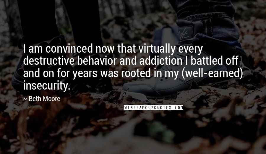 Beth Moore Quotes: I am convinced now that virtually every destructive behavior and addiction I battled off and on for years was rooted in my (well-earned) insecurity.