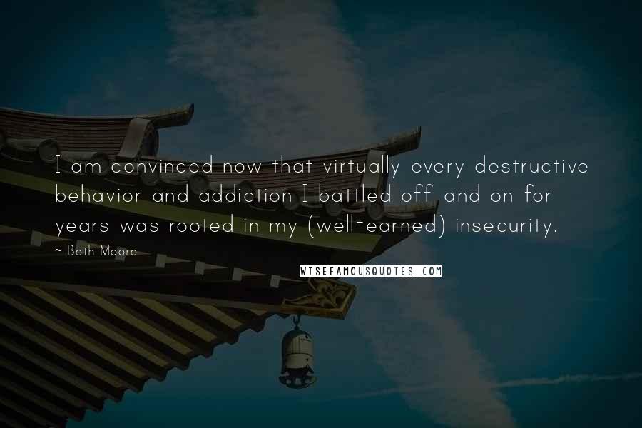 Beth Moore Quotes: I am convinced now that virtually every destructive behavior and addiction I battled off and on for years was rooted in my (well-earned) insecurity.