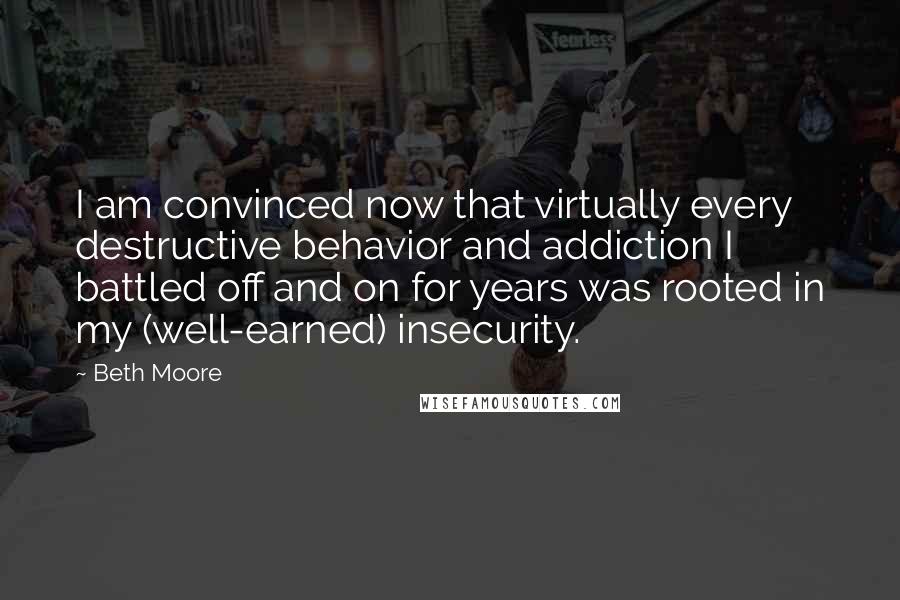 Beth Moore Quotes: I am convinced now that virtually every destructive behavior and addiction I battled off and on for years was rooted in my (well-earned) insecurity.