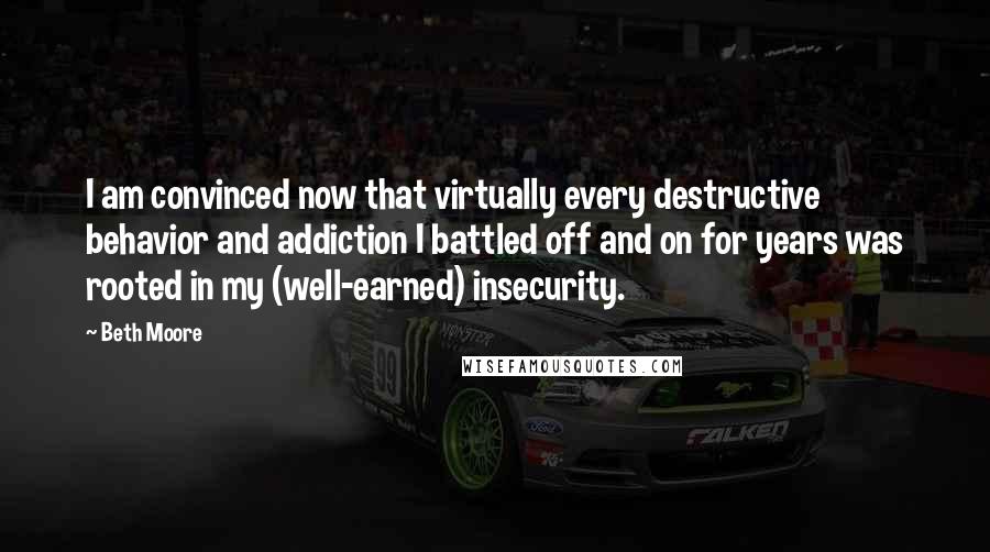 Beth Moore Quotes: I am convinced now that virtually every destructive behavior and addiction I battled off and on for years was rooted in my (well-earned) insecurity.