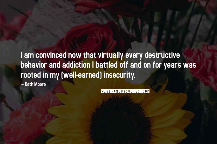 Beth Moore Quotes: I am convinced now that virtually every destructive behavior and addiction I battled off and on for years was rooted in my (well-earned) insecurity.