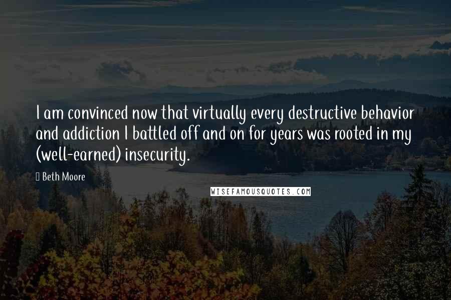 Beth Moore Quotes: I am convinced now that virtually every destructive behavior and addiction I battled off and on for years was rooted in my (well-earned) insecurity.